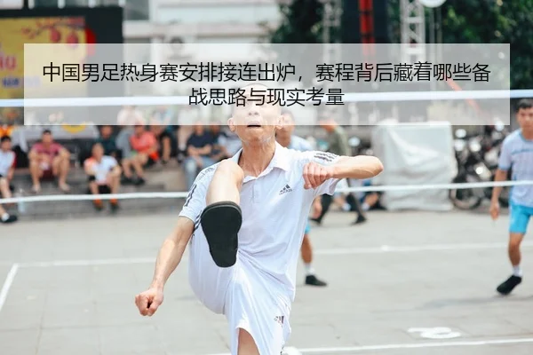 中国男足热身赛安排接连出炉，赛程背后藏着哪些备战思路与现实考量